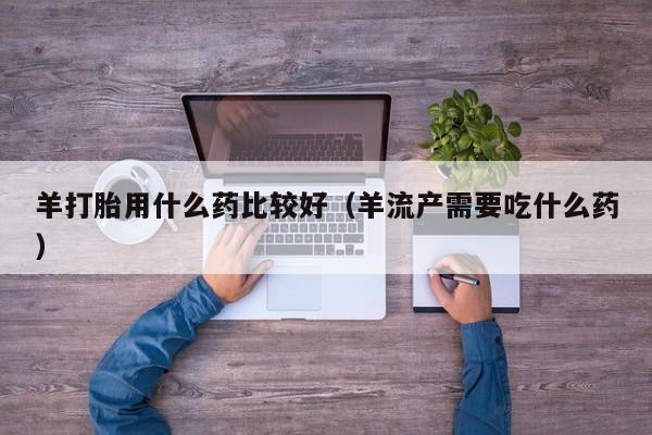 初期打胎药购买流程羊打胎用什么药比较好（羊流产需要吃什么药）
