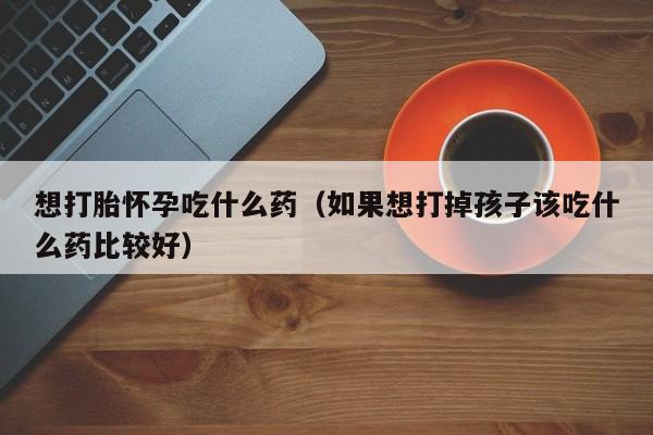 初期打胎药购买流程想打胎怀孕吃什么药（如果想打掉孩子该吃什么药比较好）