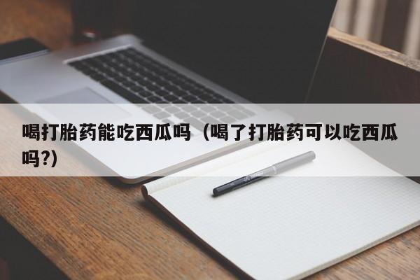 初期打胎药购买流程喝打胎药能吃西瓜吗（喝了打胎药可以吃西瓜吗?）