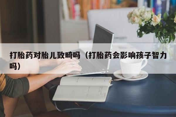 初期打胎药购买流程打胎药对胎儿致畸吗（打胎药会影响孩子智力吗）