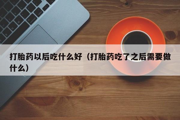 初期打胎药购买流程打胎药以后吃什么好（打胎药吃了之后需要做什么）
