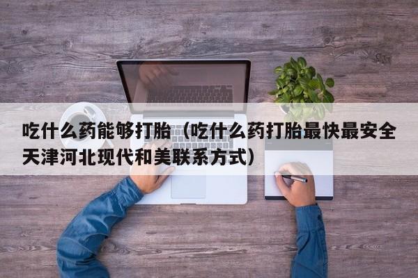 打胎药购买多少钱吃什么药能够打胎（吃什么药打胎最快最安全天津河北现代和美联系方式）