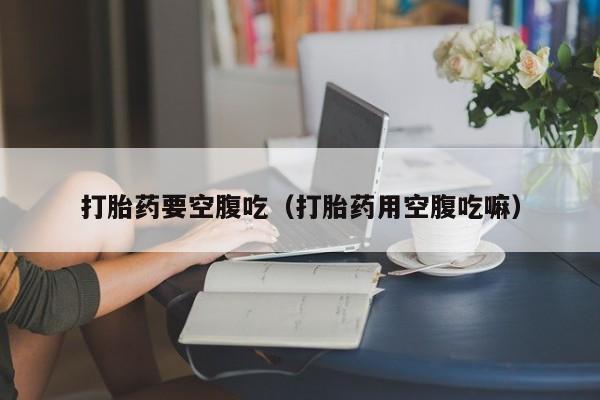 购买打胎药需要做些什么打胎药要空腹吃（打胎药用空腹吃嘛）