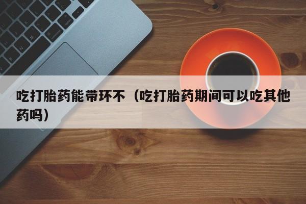 正品打胎药在线购买网址吃打胎药能带环不（吃打胎药期间可以吃其他药吗）