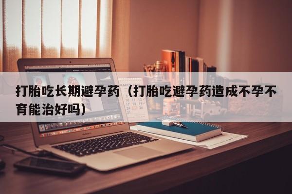 成年人可购买打胎药吗打胎吃长期避孕药（打胎吃避孕药造成不孕不育能治好吗）