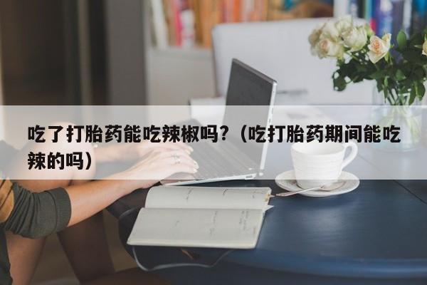 打胎药在网上能购买吗吃了打胎药能吃辣椒吗?（吃打胎药期间能吃辣的吗）