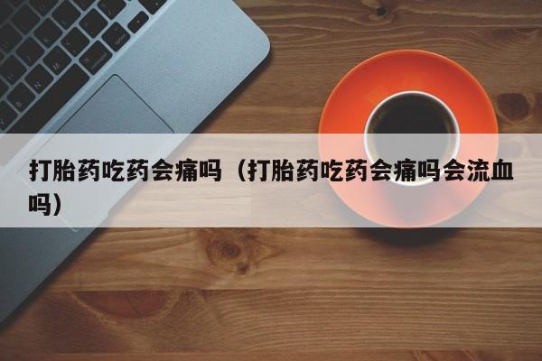 打胎药吃药会痛吗(打胎药吃药会痛吗会流血吗)