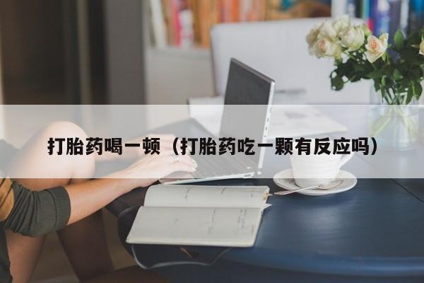 打胎药喝一顿（打胎药吃一颗有反应吗）