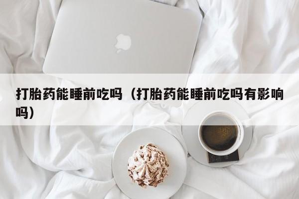 打胎药能睡前吃吗（打胎药能睡前吃吗有影响吗）
