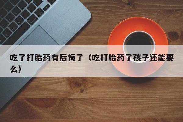 吃了打胎药有后悔了（吃打胎药了孩子还能要么）