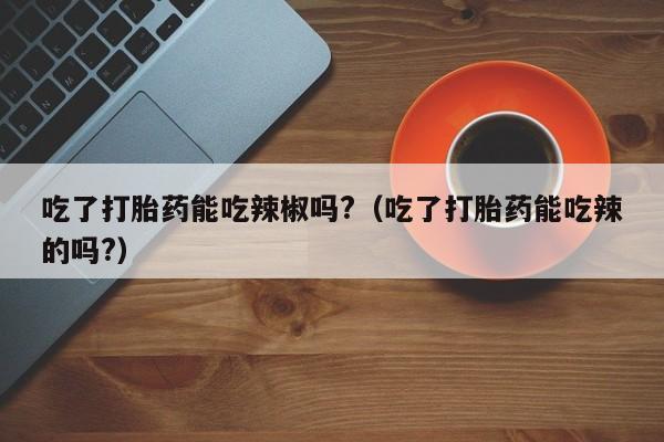 吃了打胎药能吃辣椒吗?（吃了打胎药能吃辣的吗?）