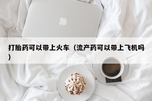 打胎药可以带上火车（流产药可以带上飞机吗）