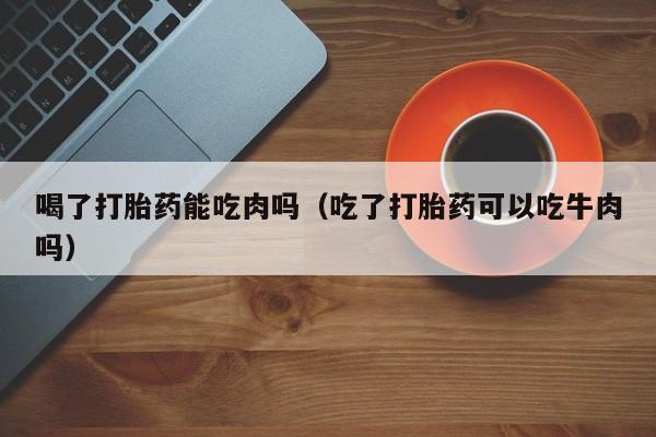 打胎药怎么购买方便的喝了打胎药能吃肉吗（吃了打胎药可以吃牛肉吗）