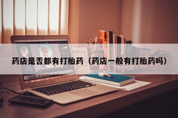 打胎药怎么购买方便的药店是否都有打胎药（药店一般有打胎药吗）