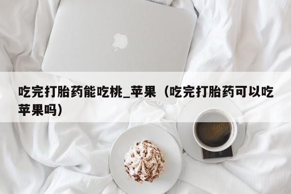 打胎药购买要求吃完打胎药能吃桃_苹果（吃完打胎药可以吃苹果吗）