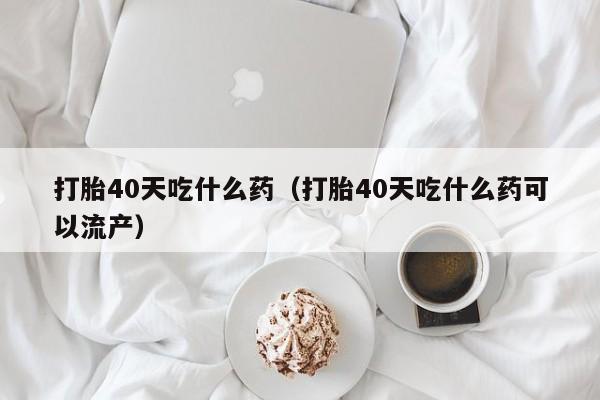 打胎药怎么购买方便的打胎40天吃什么药（打胎40天吃什么药可以流产）