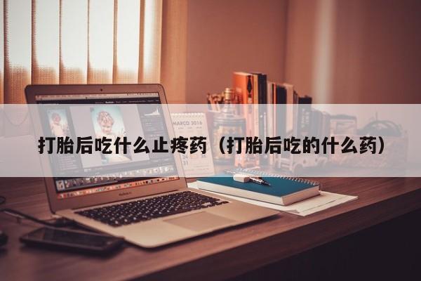 打胎药怎么购买方便的打胎后吃什么止疼药(打胎后吃的什么药)
