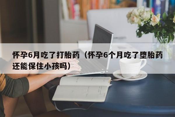 打胎药怎么购买方便的怀孕6月吃了打胎药(怀孕6个月吃了堕胎药还能保住小孩吗)